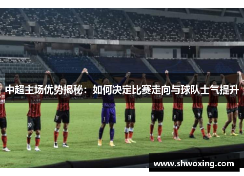 中超主场优势揭秘：如何决定比赛走向与球队士气提升