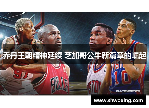 乔丹王朝精神延续 芝加哥公牛新篇章的崛起