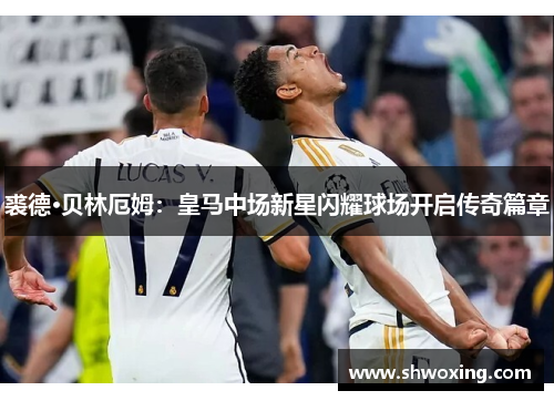 裘德·贝林厄姆：皇马中场新星闪耀球场开启传奇篇章