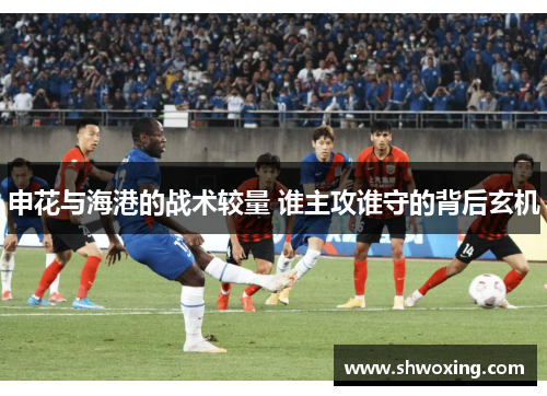 申花与海港的战术较量 谁主攻谁守的背后玄机