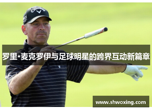 罗里·麦克罗伊与足球明星的跨界互动新篇章
