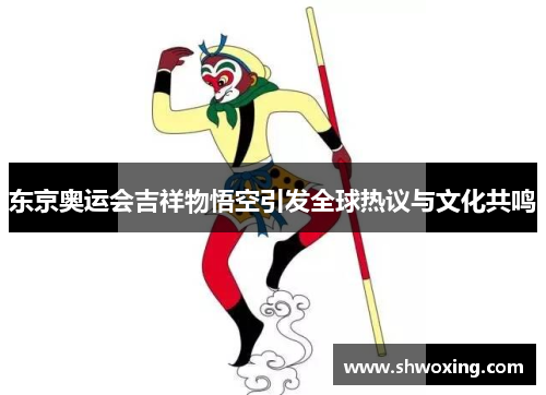 东京奥运会吉祥物悟空引发全球热议与文化共鸣